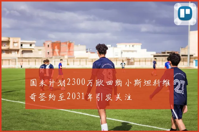 国米计划2300万欧回购小斯坦科维奇签约至2031年引发关注