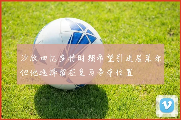 沙欣回忆多特时期希望引进居莱尔但他选择留在皇马争夺位置