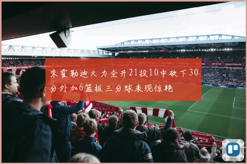 朱霍勒迪火力全开21投10中砍下30分外加6篮板三分球表现惊艳