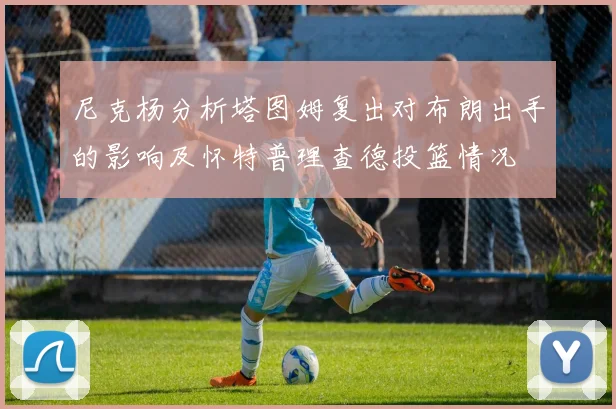 尼克杨分析塔图姆复出对布朗出手的影响及怀特普理查德投篮情况