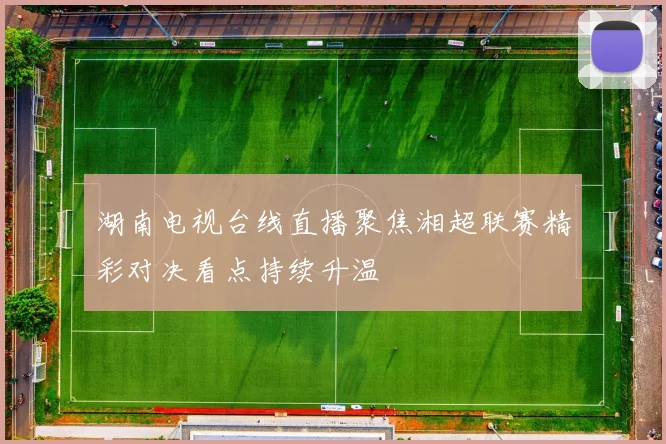 湖南电视台线直播聚焦湘超联赛精彩对决看点持续升温