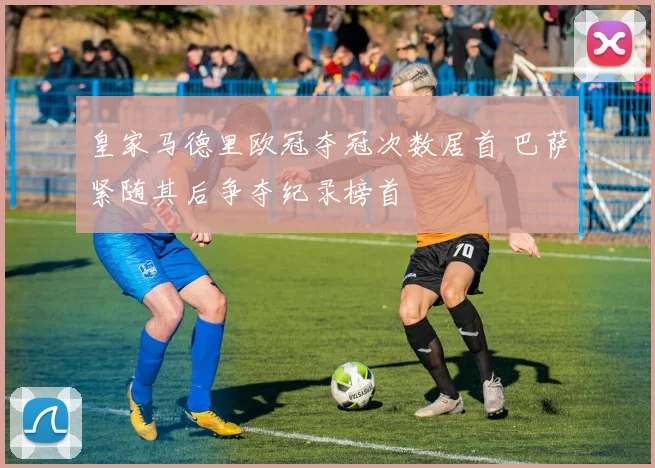 皇家马德里欧冠夺冠次数居首 巴萨紧随其后争夺纪录榜首