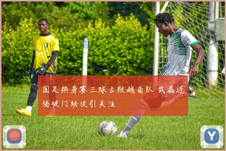 国足热身赛三球击败越南队 武磊连场破门助攻引关注