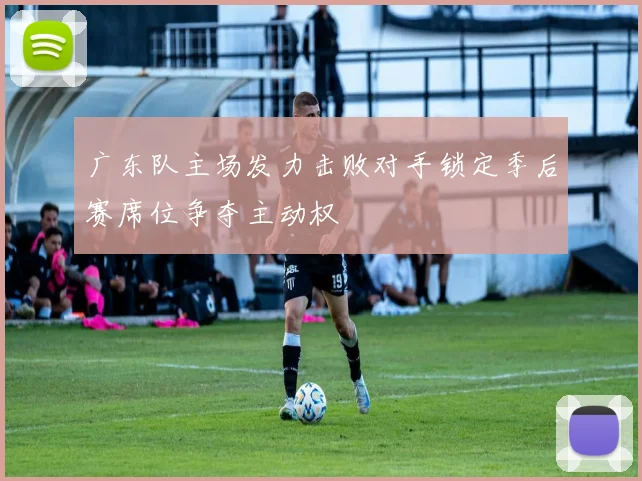 广东队主场发力击败对手锁定季后赛席位争夺主动权