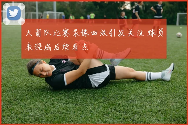 火箭队比赛录像回放引发关注 球员表现成后续看点